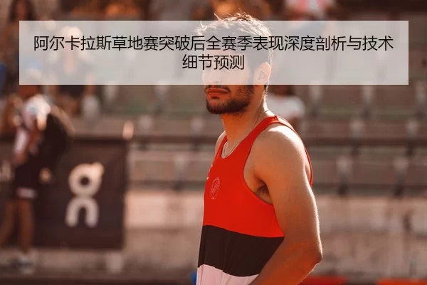 阿尔卡拉斯草地赛突破后全赛季表现深度剖析与技术细节预测