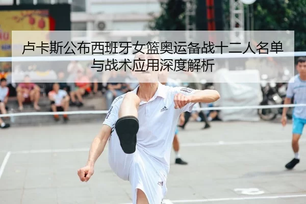 卢卡斯公布西班牙女篮奥运备战十二人名单与战术应用深度解析