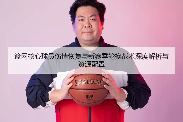 篮网核心球员伤情恢复与新赛季轮换战术深度解析与资源配置